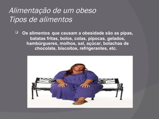 Alimentação de um obeso Tipos de alimentos Os alimentos   que causam a obesidade são as pipas, batatas fritas, bolos, colas, pipocas, gelados, hambúrgueres, molhos, sal, açúcar, bolachas de chocolate, biscoitos, refrigerantes, etc.  