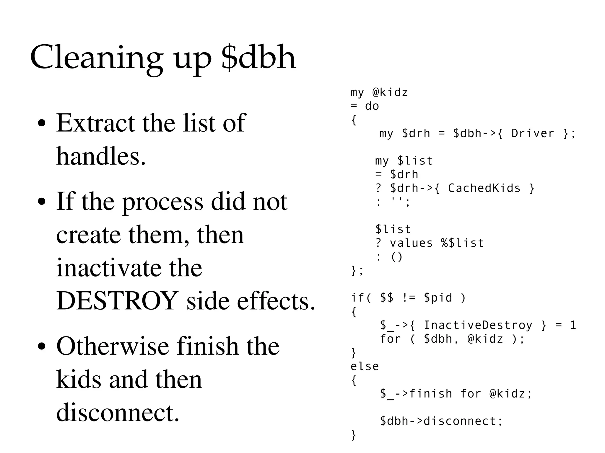 Cleaning up $dbh
                              my @kidz
                              = do
●   Extract the list of       {
                                  my $drh = $dbh->{ Driver };

    handles.                       my $list
                                   = $drh
                                   ? $drh->{ CachedKids }
●   If the process did not         : '';


    create them, then              $list
                                   ? values %$list
                                   : ()
    inactivate the            };

    DESTROY side effects.     if( $$ != $pid )
                              {
                                  $_->{ InactiveDestroy } = 1
●   Otherwise finish the      }
                                  for ( $dbh, @kidz );

                              else
    kids and then             {
                                  $_->finish for @kidz;
    disconnect.                    $dbh->disconnect;
                              }
 