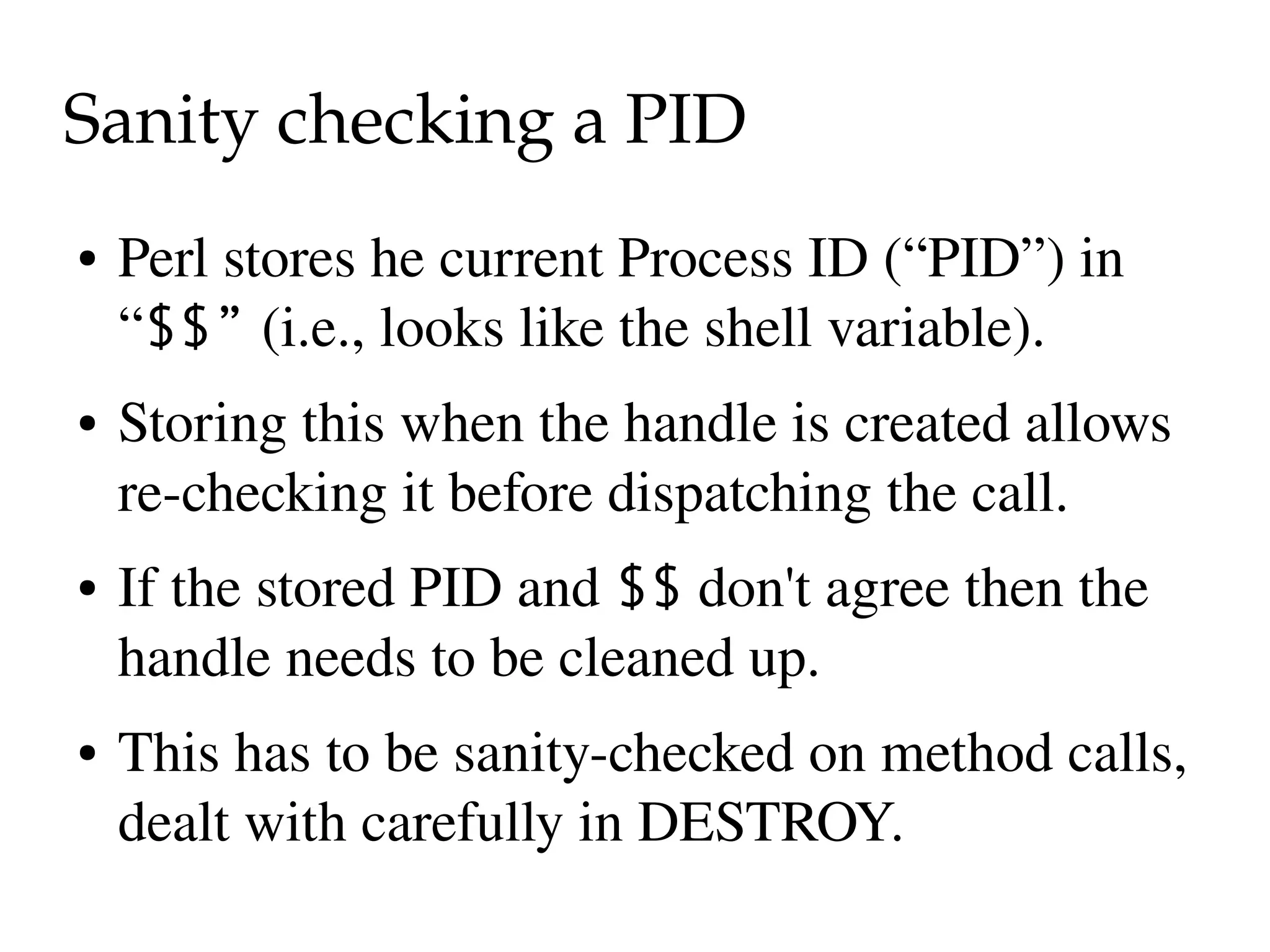 Sanity checking a PID
●   Perl stores he current Process ID (“PID”) in  
    “$$” (i.e., looks like the shell variable).
●   Storing this when the handle is created allows 
    re­checking it before dispatching the call.
●   If the stored PID and $$ don't agree then the 
    handle needs to be cleaned up.
●   This has to be sanity­checked on method calls, 
    dealt with carefully in DESTROY.
 