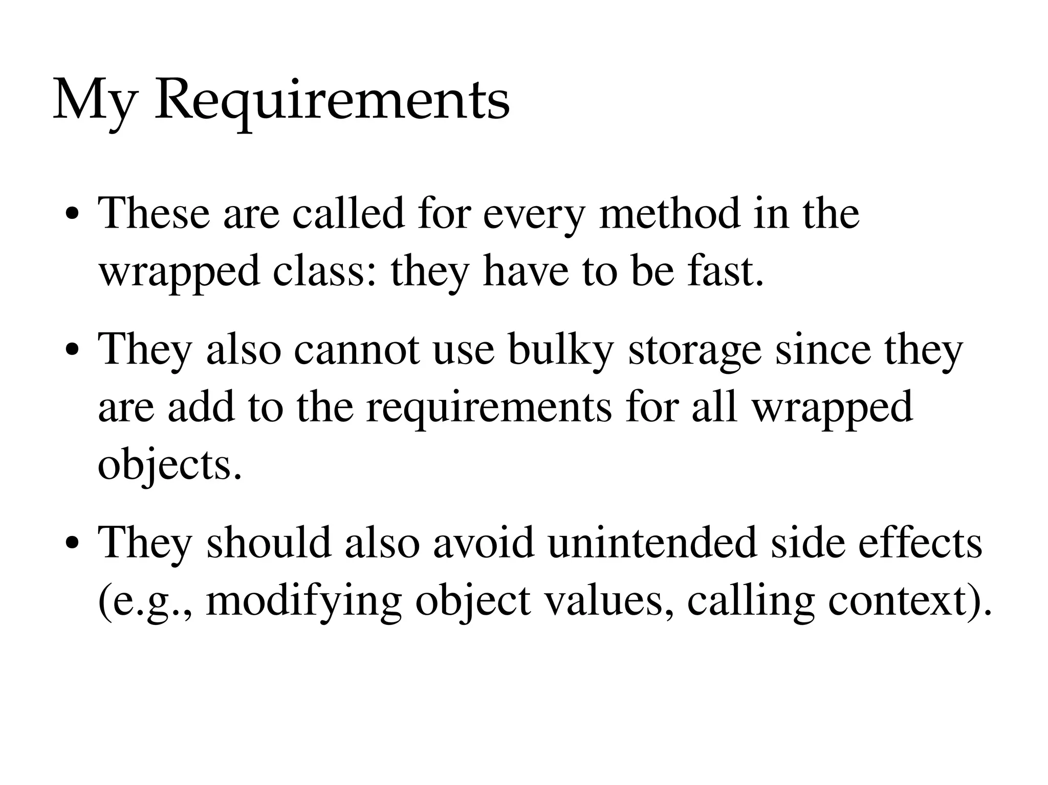 My Requirements
●   These are called for every method in the 
    wrapped class: they have to be fast.
●   They also cannot use bulky storage since they 
    are add to the requirements for all wrapped 
    objects.
●   They should also avoid unintended side effects 
    (e.g., modifying object values, calling context).
 