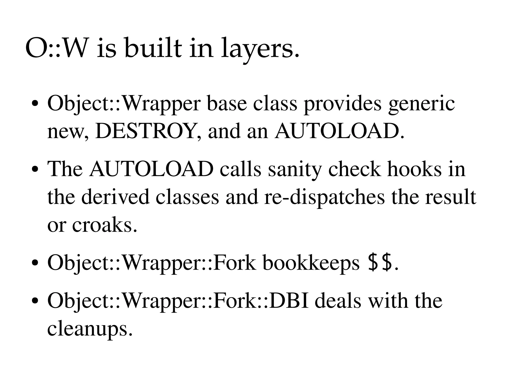 O::W is built in layers.
●   Object::Wrapper base class provides generic 
    new, DESTROY, and an AUTOLOAD.
●   The AUTOLOAD calls sanity check hooks in 
    the derived classes and re­dispatches the result 
    or croaks.
●   Object::Wrapper::Fork bookkeeps $$.
●   Object::Wrapper::Fork::DBI deals with the 
    cleanups.
 