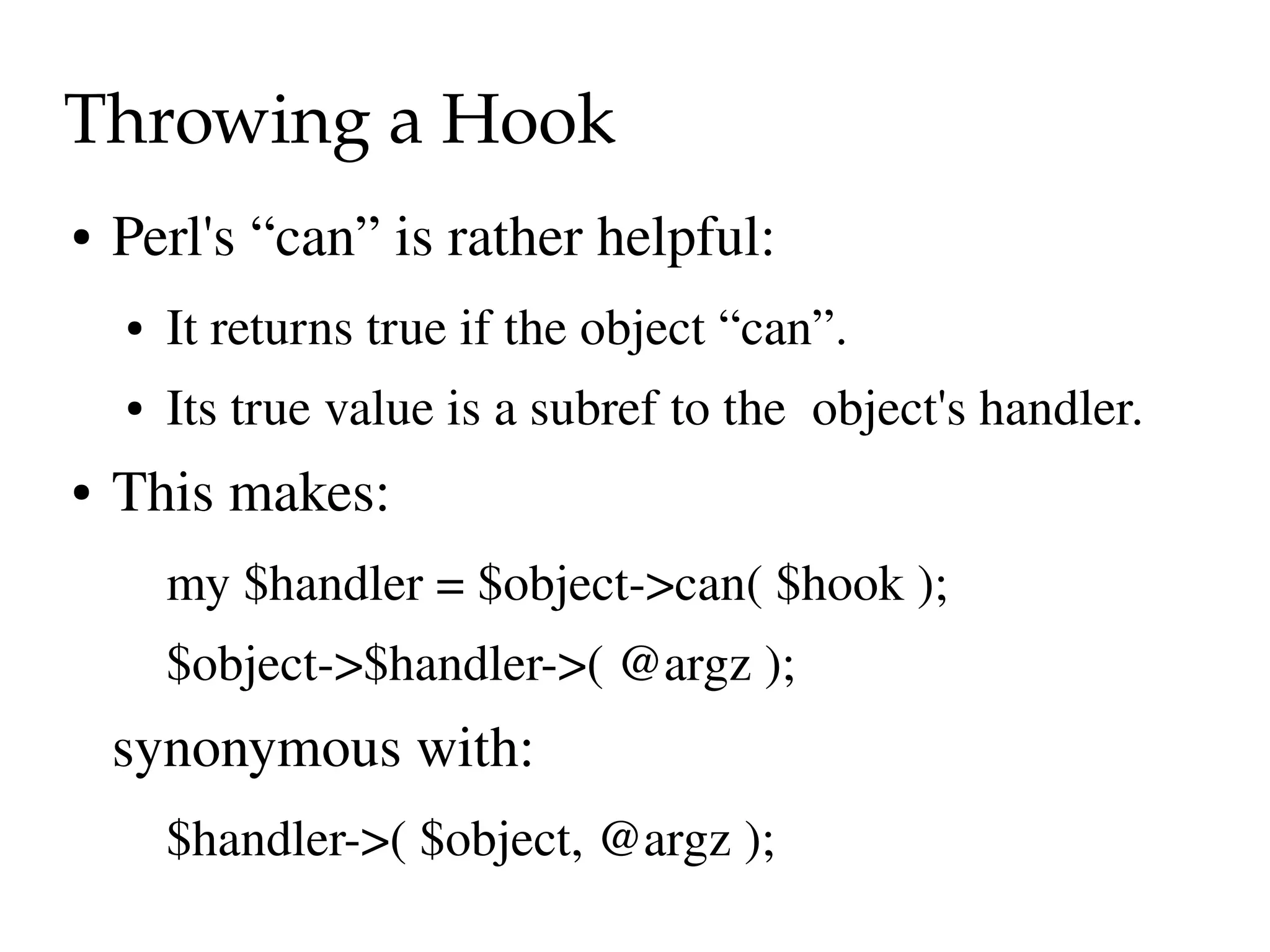 Throwing a Hook
●   Perl's “can” is rather helpful:
    ●   It returns true if the object “can”.
    ●   Its true value is a subref to the  object's handler.
●   This makes:
        my $handler = $object­>can( $hook );
        $object­>$handler­>( @argz );
    synonymous with:
        $handler­>( $object, @argz );
 