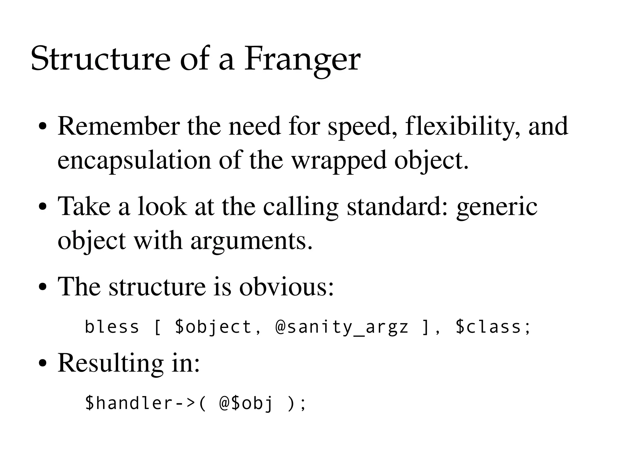 Structure of a Franger
●   Remember the need for speed, flexibility, and 
    encapsulation of the wrapped object.
●   Take a look at the calling standard: generic 
    object with arguments.
●   The structure is obvious:
      bless [ $object, @sanity_argz ], $class;
●   Resulting in:
      $handler->( @$obj );
 