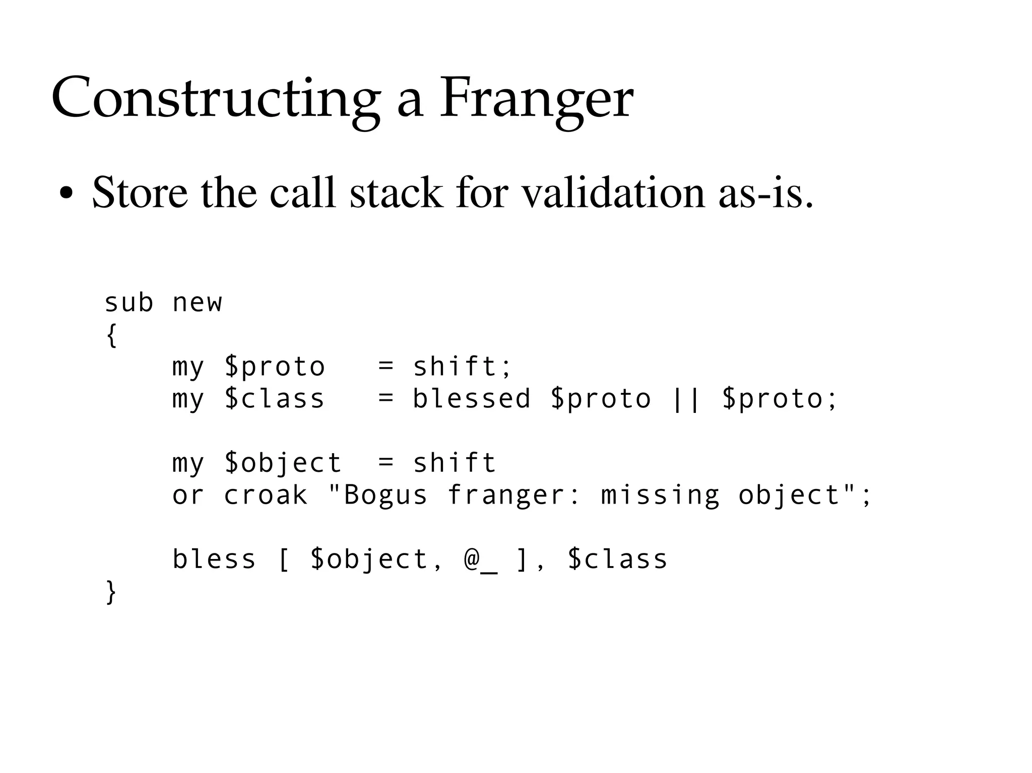Constructing a Franger
●   Store the call stack for validation as­is.

    sub new
    {
        my $proto   = shift;
        my $class   = blessed $proto || $proto;

        my $object = shift
        or croak "Bogus franger: missing object";

        bless [ $object, @_ ], $class
    }
 