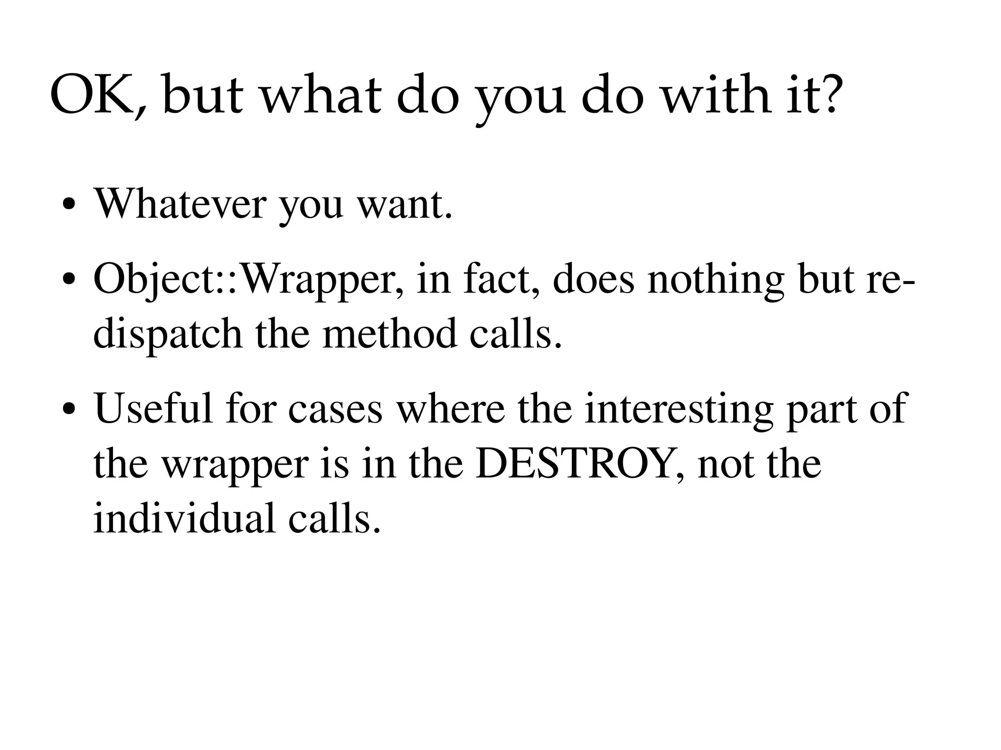 OK, but what do you do with it?
●   Whatever you want.
●   Object::Wrapper, in fact, does nothing but re­
    dispatch the method calls.
●   Useful for cases where the interesting part of 
    the wrapper is in the DESTROY, not the 
    individual calls.
 