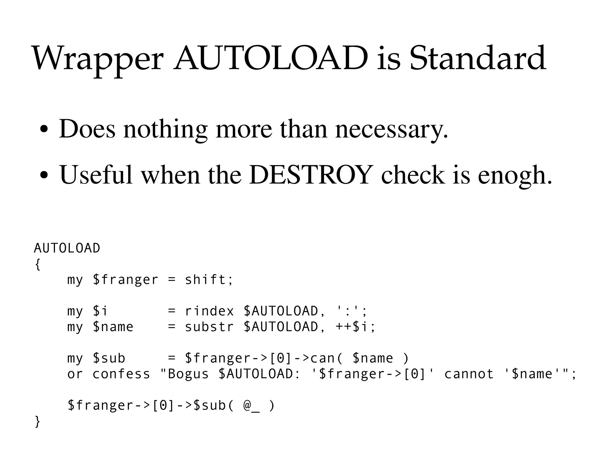 Wrapper AUTOLOAD is Standard
●   Does nothing more than necessary.
●   Useful when the DESTROY check is enogh.

AUTOLOAD
{
    my $franger = shift;

    my $i       = rindex $AUTOLOAD, ':';
    my $name    = substr $AUTOLOAD, ++$i;

    my $sub     = $franger->[0]->can( $name )
    or confess "Bogus $AUTOLOAD: '$franger->[0]' cannot '$name'";

    $franger->[0]->$sub( @_ )
}
 