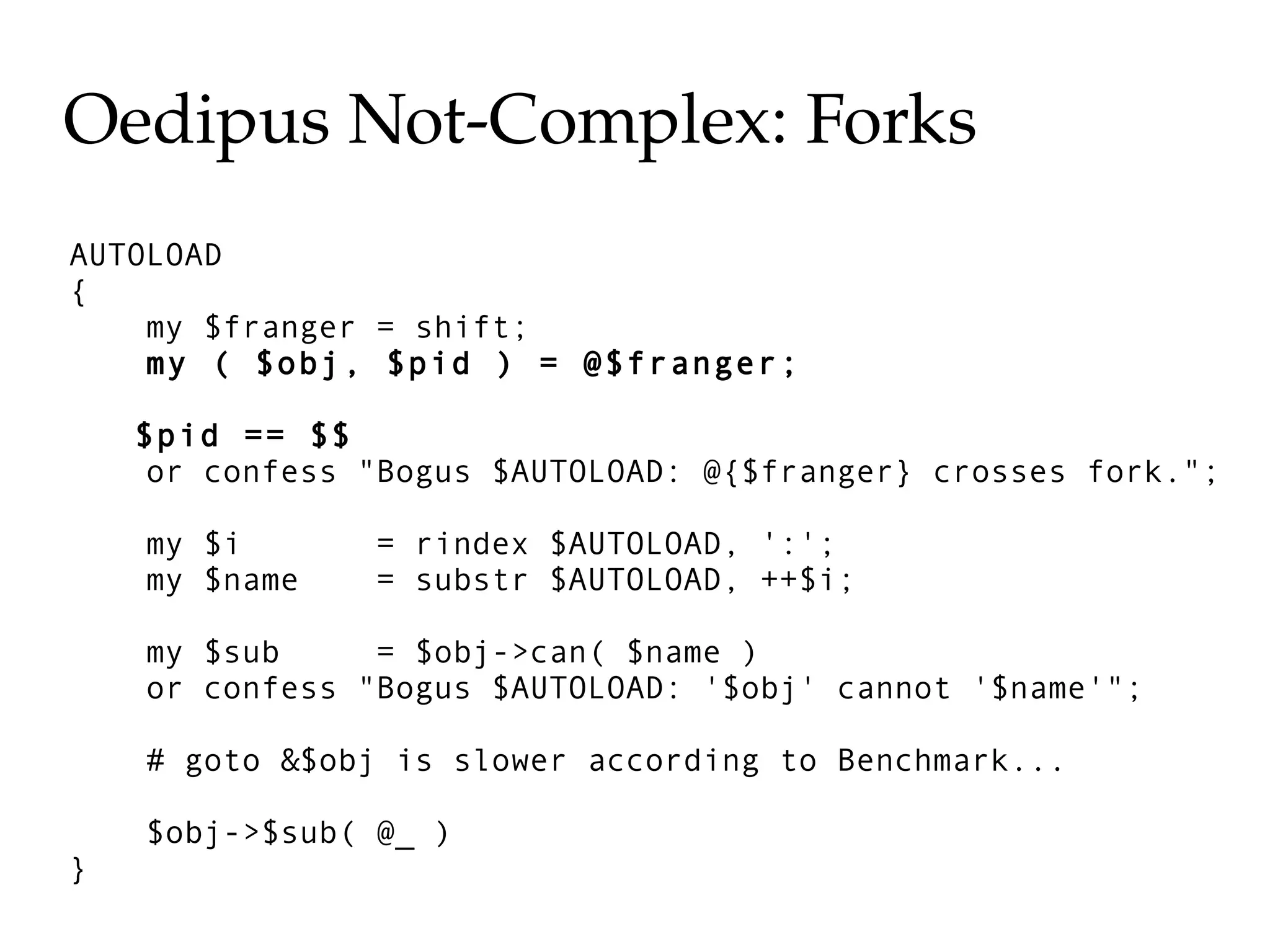 Oedipus Not­Complex: Forks
AUTOLOAD
{
    my $franger = shift;
    my ( $obj, $pid ) = @$franger;

    $pid == $$
     or confess "Bogus $AUTOLOAD: @{$franger} crosses fork.";

    my $i       = rindex $AUTOLOAD, ':';
    my $name    = substr $AUTOLOAD, ++$i;

    my $sub     = $obj->can( $name )
    or confess "Bogus $AUTOLOAD: '$obj' cannot '$name'";

    # goto &$obj is slower according to Benchmark...

    $obj->$sub( @_ )
}
 