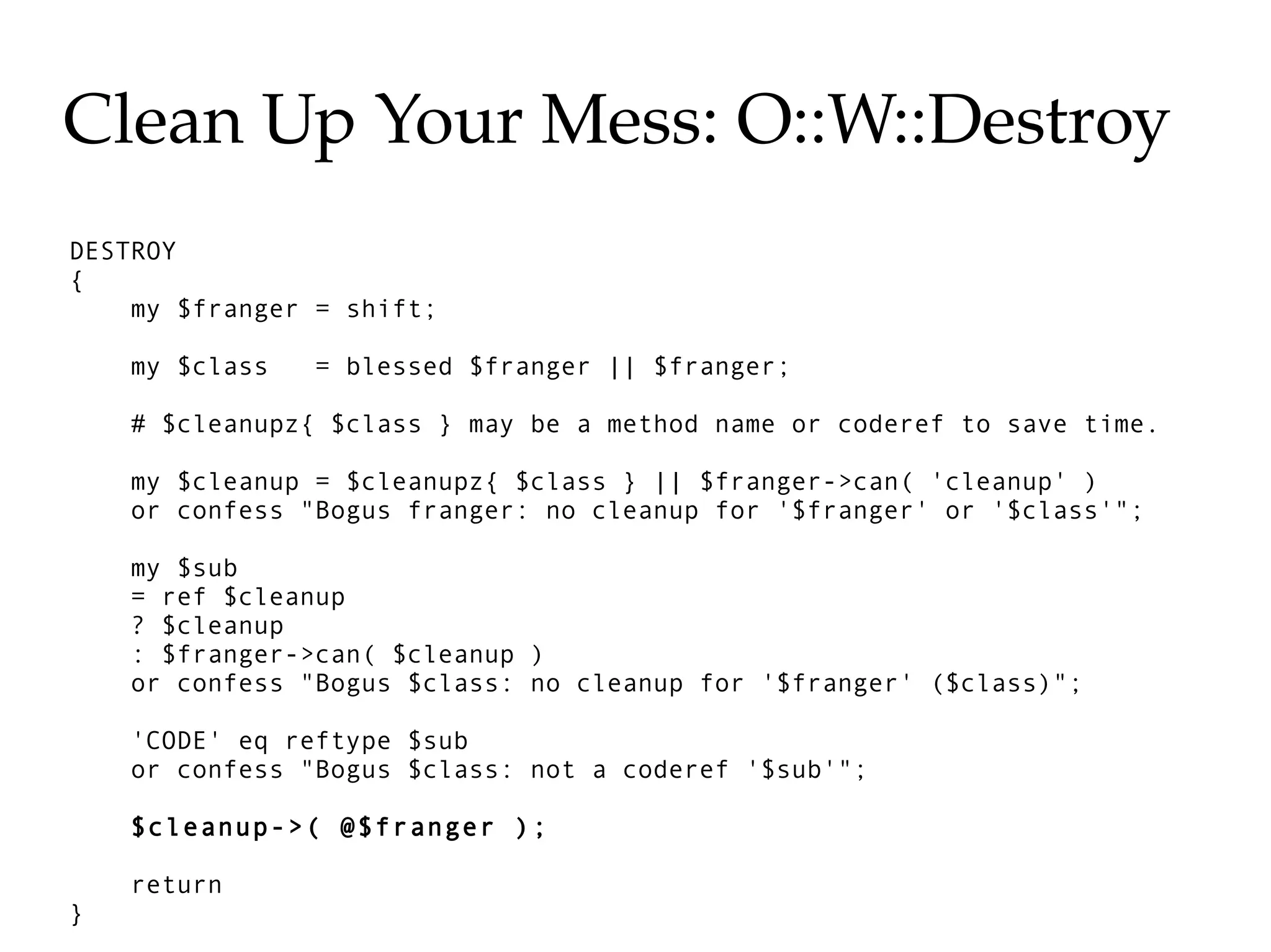 Clean Up Your Mess: O::W::Destroy
DESTROY
{
    my $franger = shift;

    my $class   = blessed $franger || $franger;

    # $cleanupz{ $class } may be a method name or coderef to save time.

    my $cleanup = $cleanupz{ $class } || $franger->can( 'cleanup' )
    or confess "Bogus franger: no cleanup for '$franger' or '$class'";

    my $sub
    = ref $cleanup
    ? $cleanup
    : $franger->can( $cleanup )
    or confess "Bogus $class: no cleanup for '$franger' ($class)";

    'CODE' eq reftype $sub
    or confess "Bogus $class: not a coderef '$sub'";

    $cleanup->( @$franger );

    return
}
 