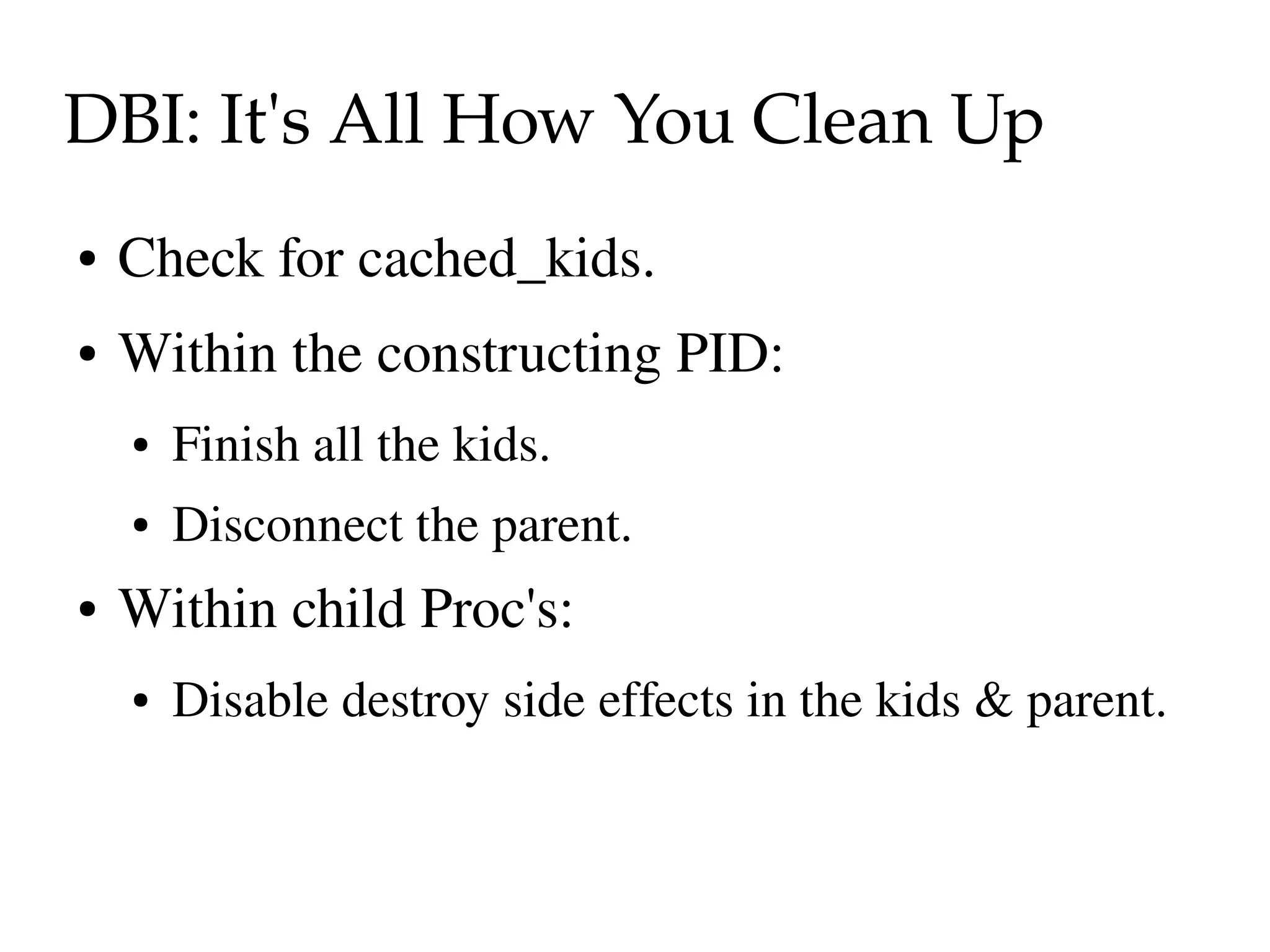 DBI: It's All How You Clean Up
●   Check for cached_kids.
●   Within the constructing PID: 
    ●   Finish all the kids.
    ●   Disconnect the parent.
●   Within child Proc's:
    ●   Disable destroy side effects in the kids & parent.
 
