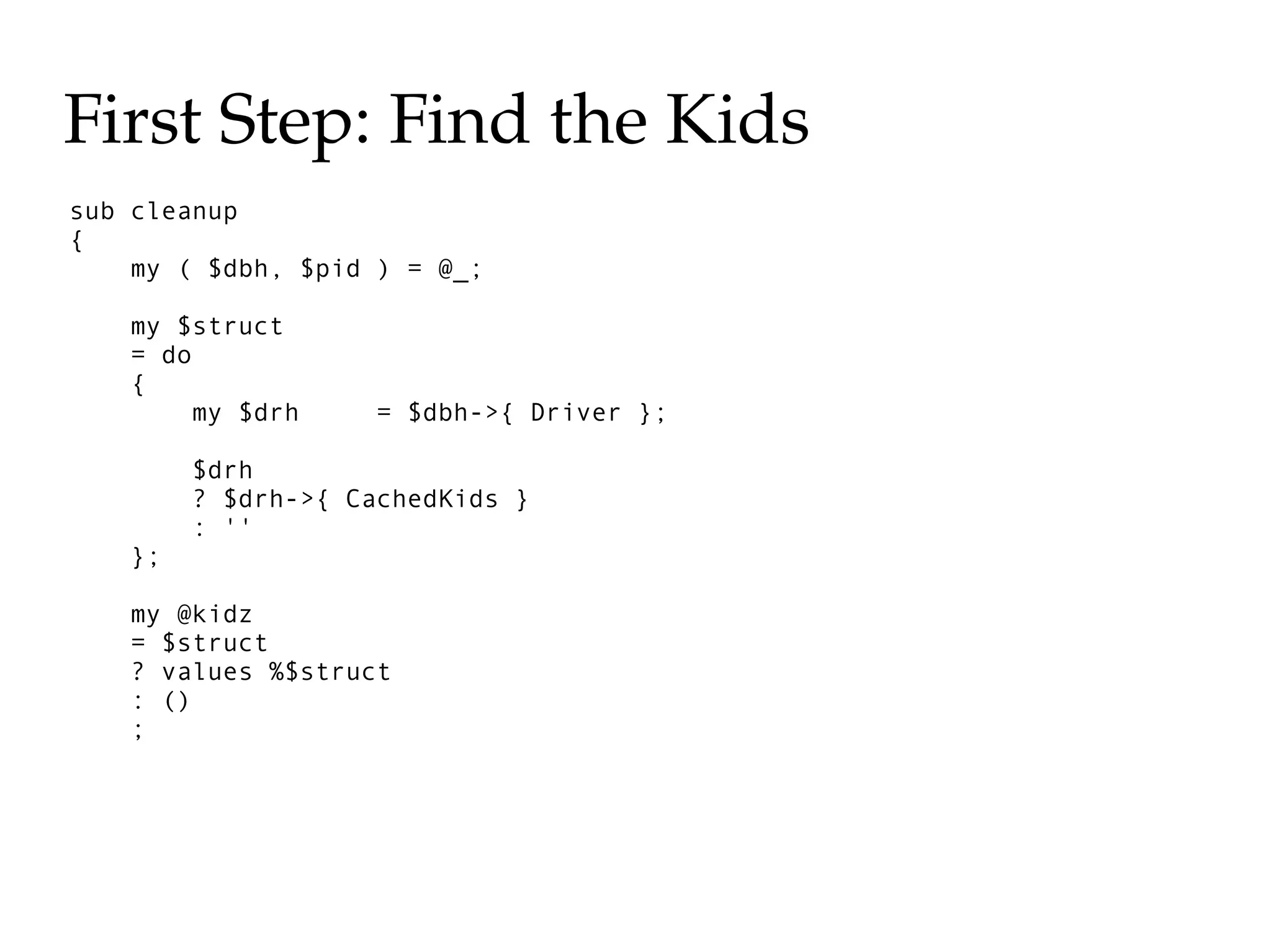 First Step: Find the Kids
sub cleanup
{
    my ( $dbh, $pid ) = @_;

   my $struct
   = do
   {
        my $drh    = $dbh->{ Driver };

        $drh
        ? $drh->{ CachedKids }
        : ''
   };

   my @kidz
   = $struct
   ? values %$struct
   : ()
   ;
 