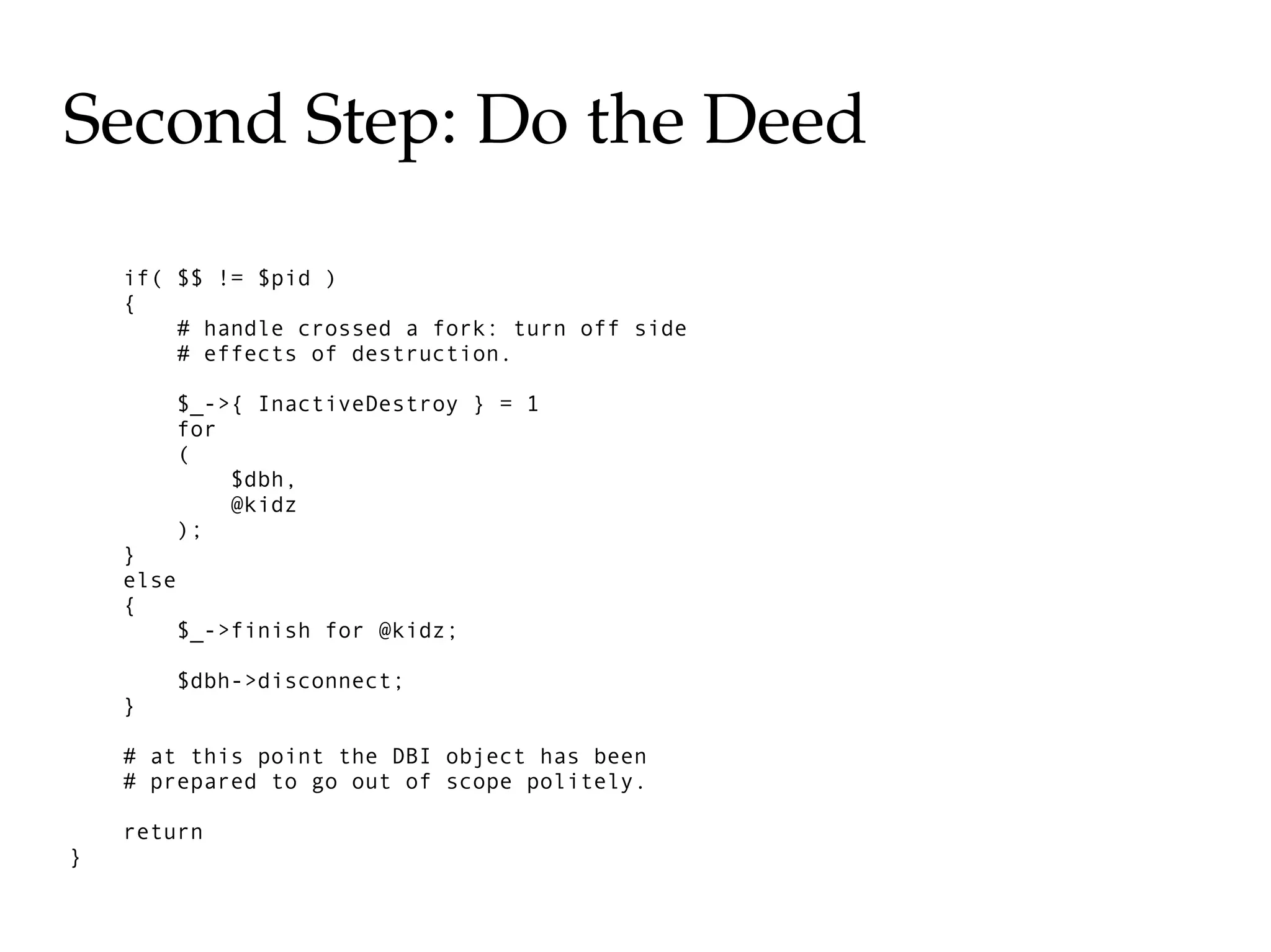 Second Step: Do the Deed

    if( $$ != $pid )
    {
        # handle crossed a fork: turn off side
        # effects of destruction.

        $_->{ InactiveDestroy } = 1
        for
        (
            $dbh,
            @kidz
        );
    }
    else
    {
        $_->finish for @kidz;

        $dbh->disconnect;
    }

    # at this point the DBI object has been
    # prepared to go out of scope politely.

    return
}
 