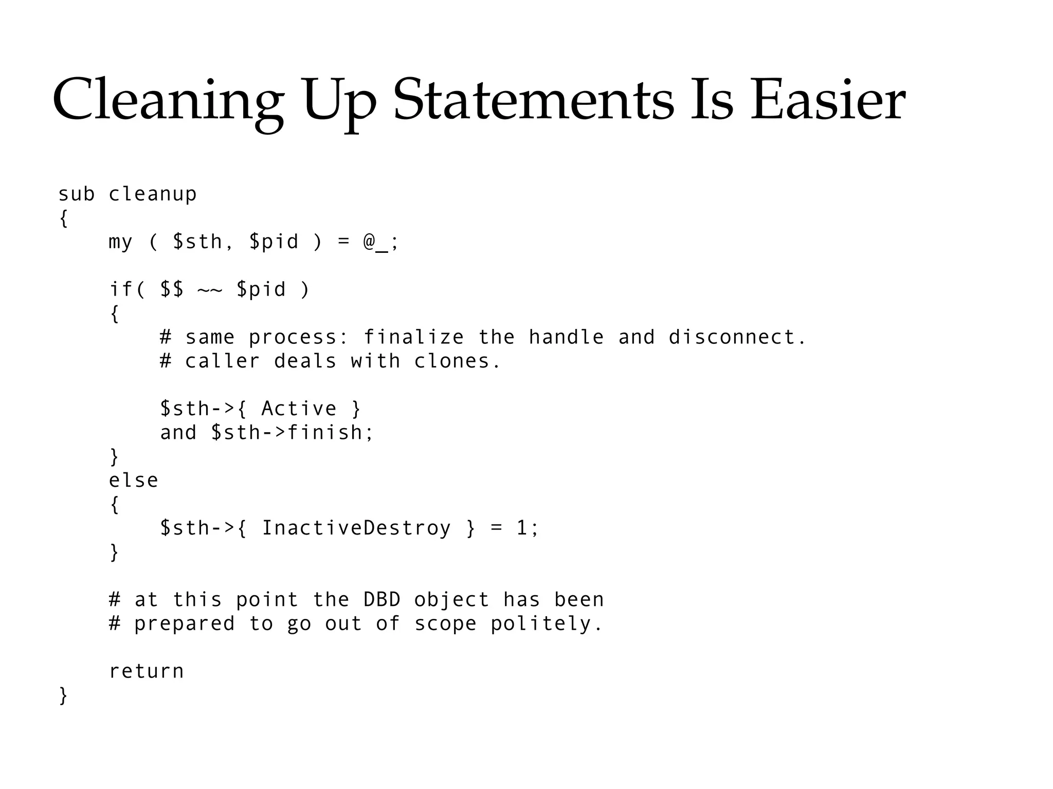 Cleaning Up Statements Is Easier
sub cleanup
{
    my ( $sth, $pid ) = @_;

    if( $$ ~~ $pid )
    {
        # same process: finalize the handle and disconnect.
        # caller deals with clones.

           $sth->{ Active }
           and $sth->finish;
    }
    else
    {
           $sth->{ InactiveDestroy } = 1;
    }

    # at this point the DBD object has been
    # prepared to go out of scope politely.

    return
}
 