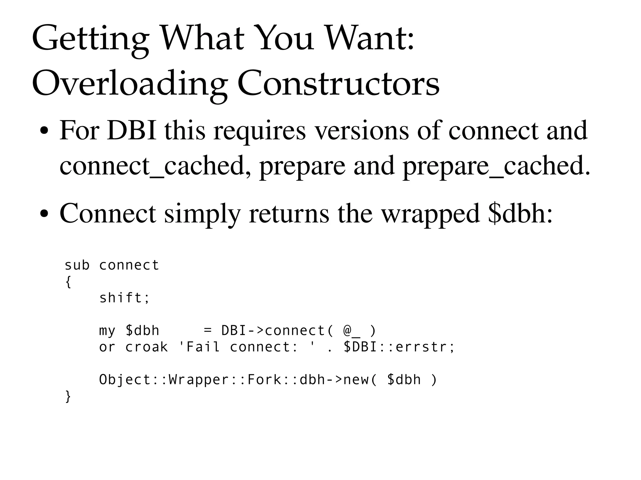 Getting What You Want: 
Overloading Constructors
●   For DBI this requires versions of connect and 
    connect_cached, prepare and prepare_cached.
●   Connect simply returns the wrapped $dbh:
    sub connect
    {
        shift;

        my $dbh     = DBI->connect( @_ )
        or croak 'Fail connect: ' . $DBI::errstr;

        Object::Wrapper::Fork::dbh->new( $dbh )
    }
 