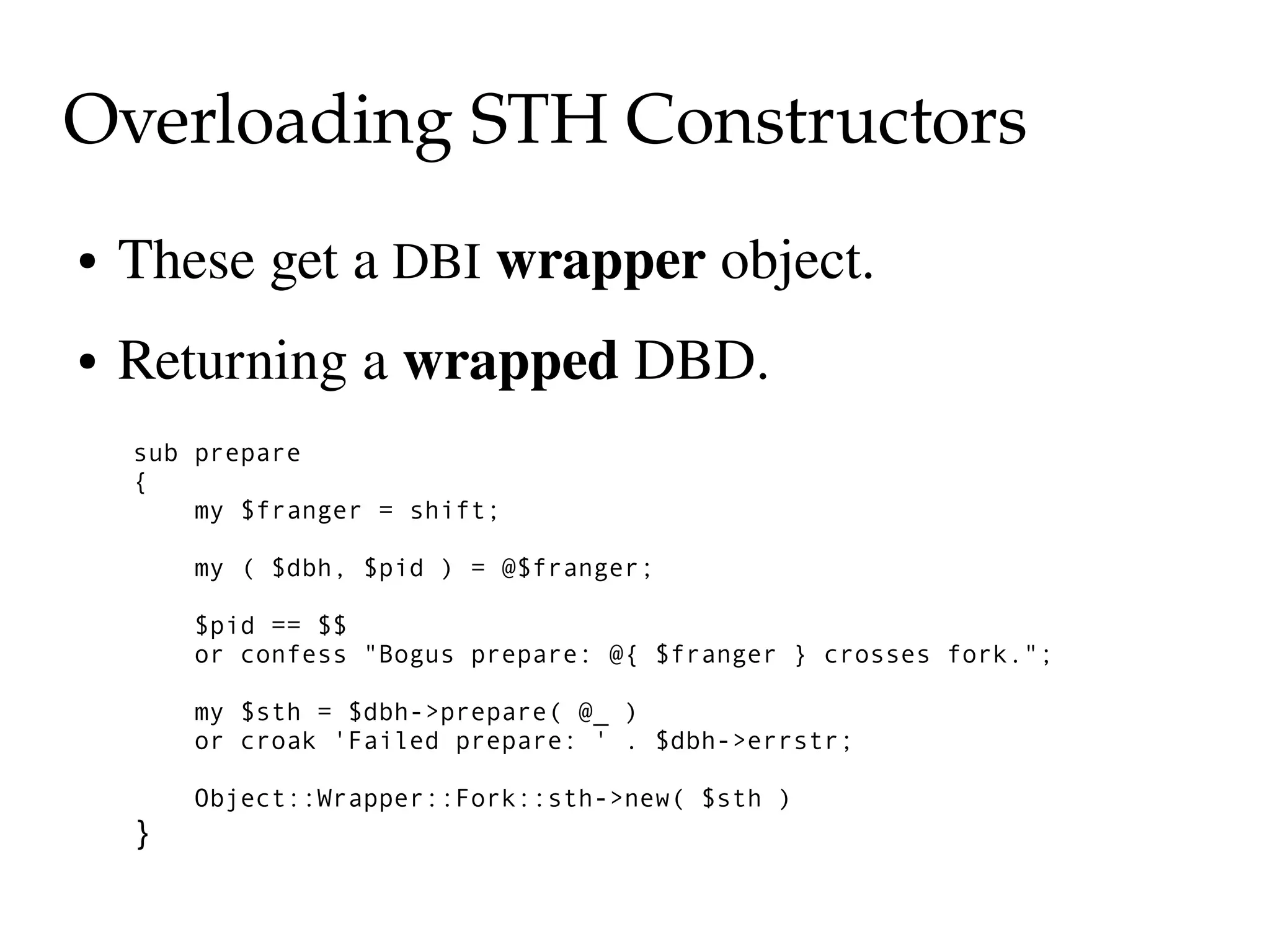 Overloading STH Constructors
●   These get a DBI wrapper object.
●   Returning a wrapped DBD.
    sub prepare
    {
        my $franger = shift;

        my ( $dbh, $pid ) = @$franger;

        $pid == $$
        or confess "Bogus prepare: @{ $franger } crosses fork.";

        my $sth = $dbh->prepare( @_ )
        or croak 'Failed prepare: ' . $dbh->errstr;

        Object::Wrapper::Fork::sth->new( $sth )
    }
 