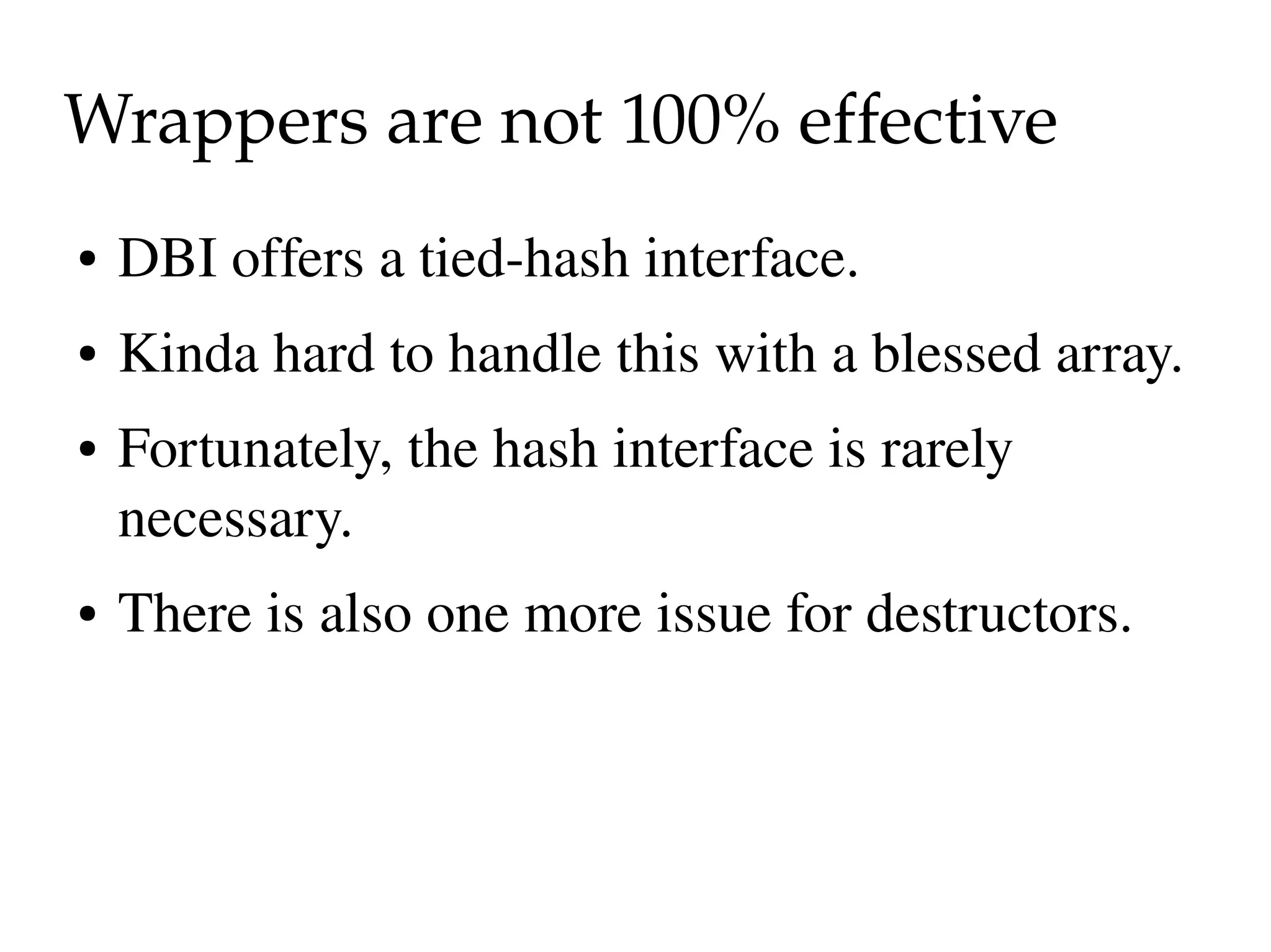 Wrappers are not 100% effective
●   DBI offers a tied­hash interface.
●   Kinda hard to handle this with a blessed array.
●   Fortunately, the hash interface is rarely 
    necessary.
●   There is also one more issue for destructors.
 