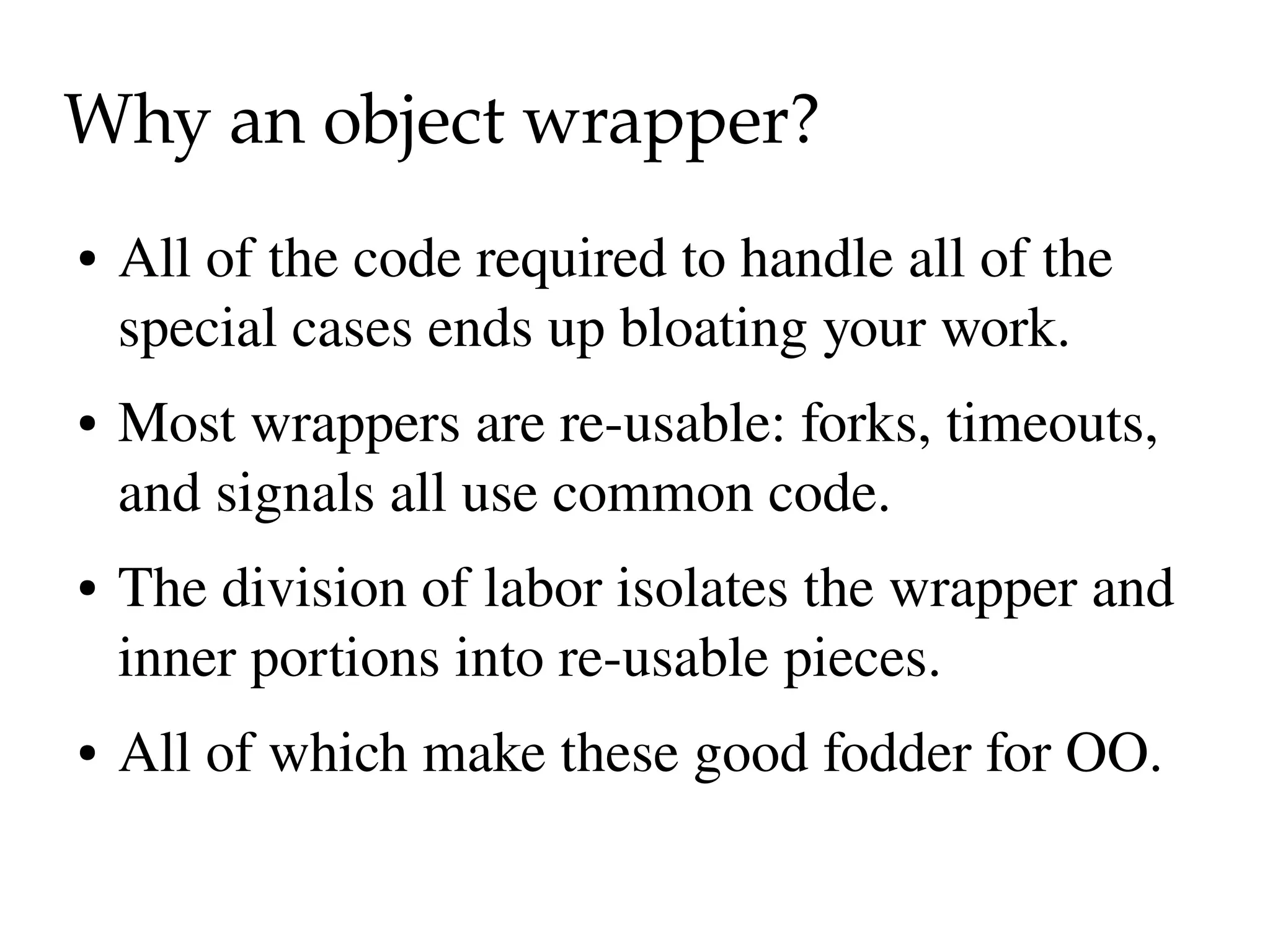 Why an object wrapper?
●   All of the code required to handle all of the 
    special cases ends up bloating your work.
●   Most wrappers are re­usable: forks, timeouts, 
    and signals all use common code.
●   The division of labor isolates the wrapper and 
    inner portions into re­usable pieces.
●   All of which make these good fodder for OO.
 