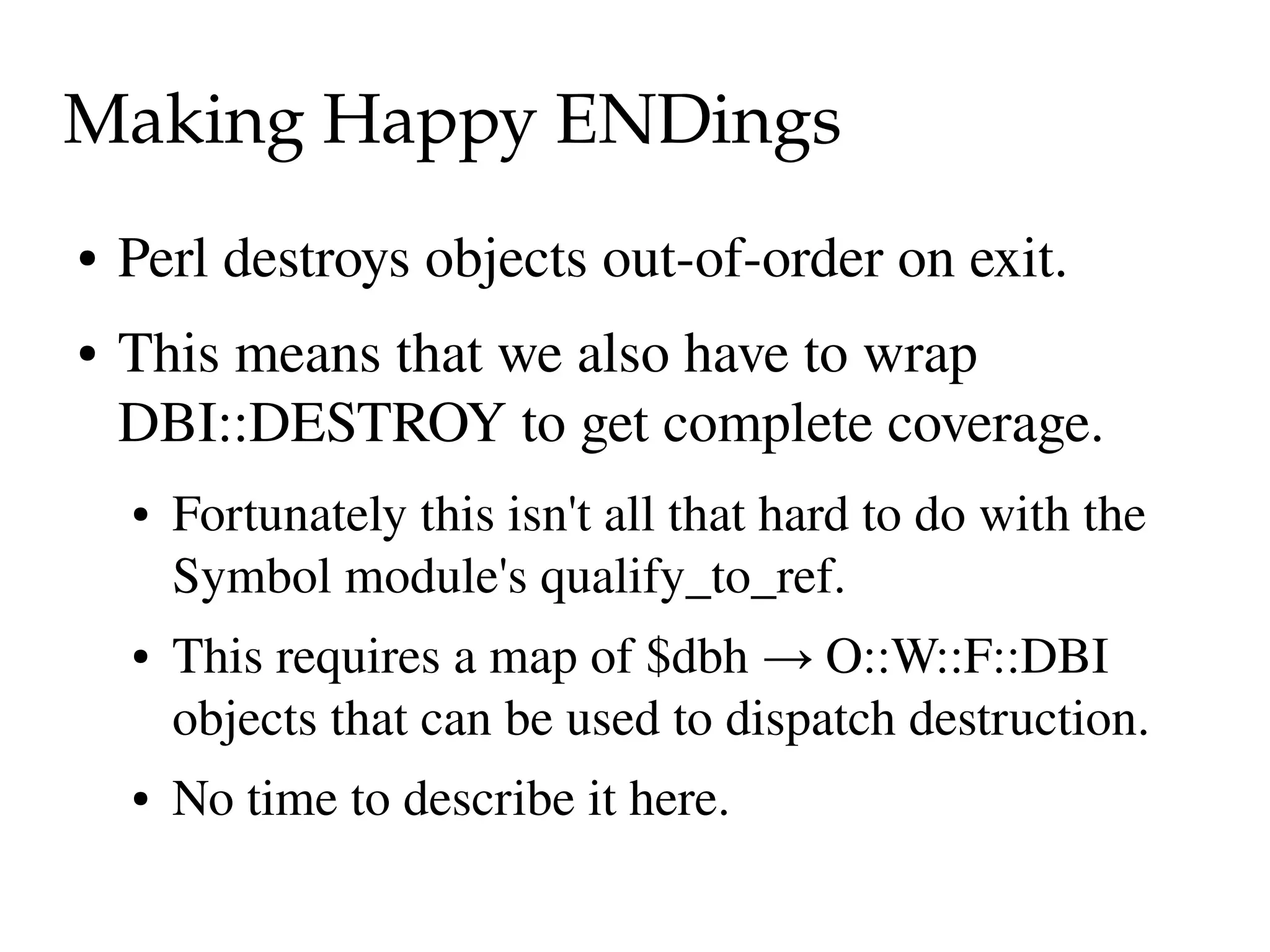 Making Happy ENDings
●   Perl destroys objects out­of­order on exit.
●   This means that we also have to wrap 
    DBI::DESTROY to get complete coverage.
    ●   Fortunately this isn't all that hard to do with the 
        Symbol module's qualify_to_ref.
    ●   This requires a map of $dbh → O::W::F::DBI 
        objects that can be used to dispatch destruction.
    ●   No time to describe it here.
 
