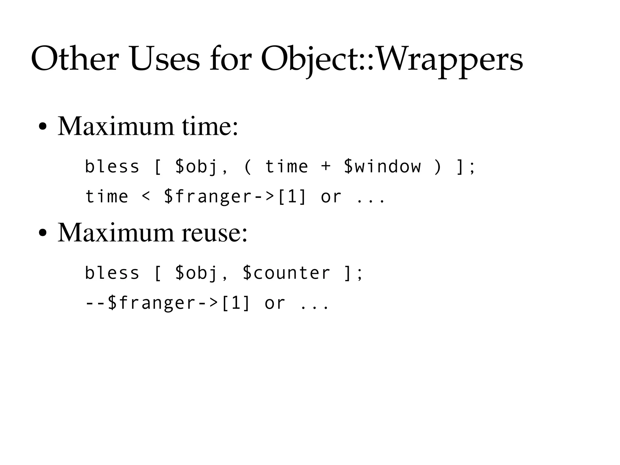 Other Uses for Object::Wrappers
●   Maximum time:
     bless [ $obj, ( time + $window ) ];
     time < $franger->[1] or ...
●   Maximum reuse:
     bless [ $obj, $counter ];
     --$franger->[1] or ...
 