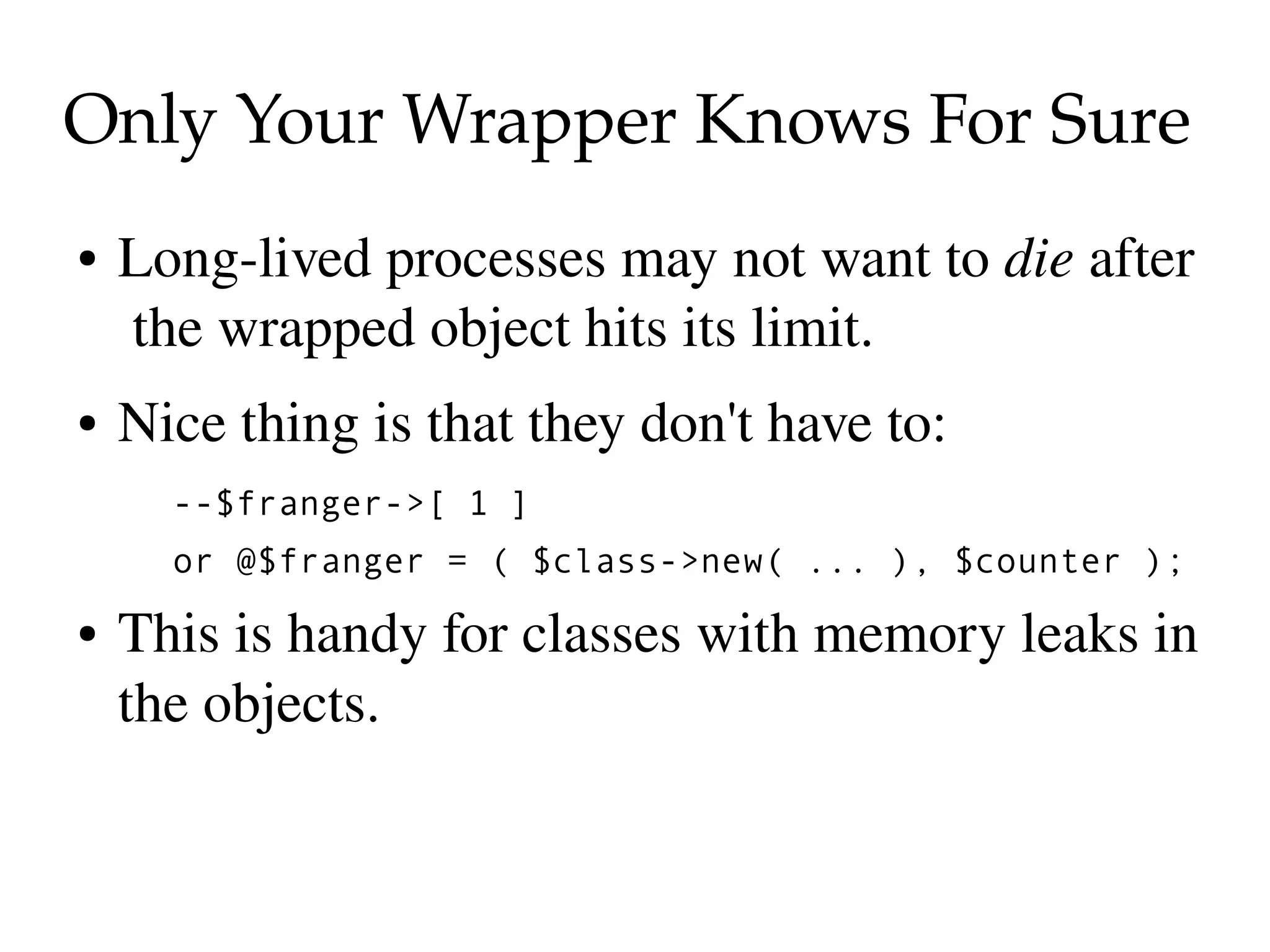 Only Your Wrapper Knows For Sure
●   Long­lived processes may not want to die after 
     the wrapped object hits its limit.
●   Nice thing is that they don't have to:
      --$franger->[ 1 ]
      or @$franger = ( $class->new( ... ), $counter );
●   This is handy for classes with memory leaks in 
    the objects.
 