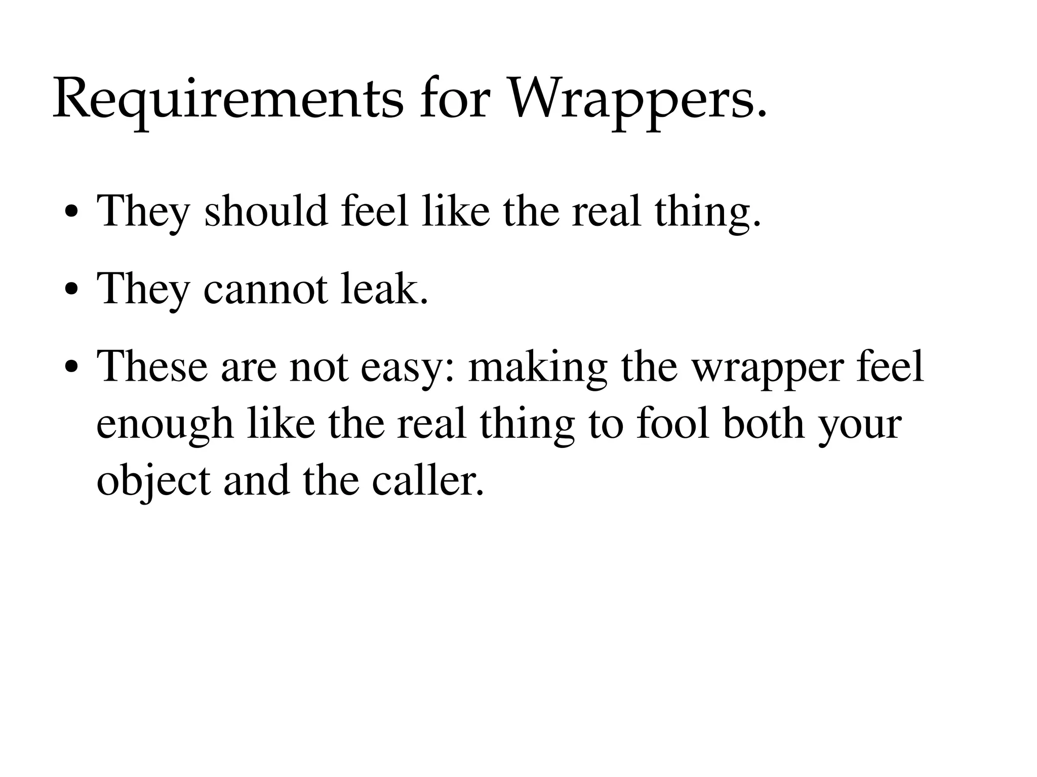 Requirements for Wrappers.
●   They should feel like the real thing.
●   They cannot leak.
●   These are not easy: making the wrapper feel 
    enough like the real thing to fool both your 
    object and the caller.
 