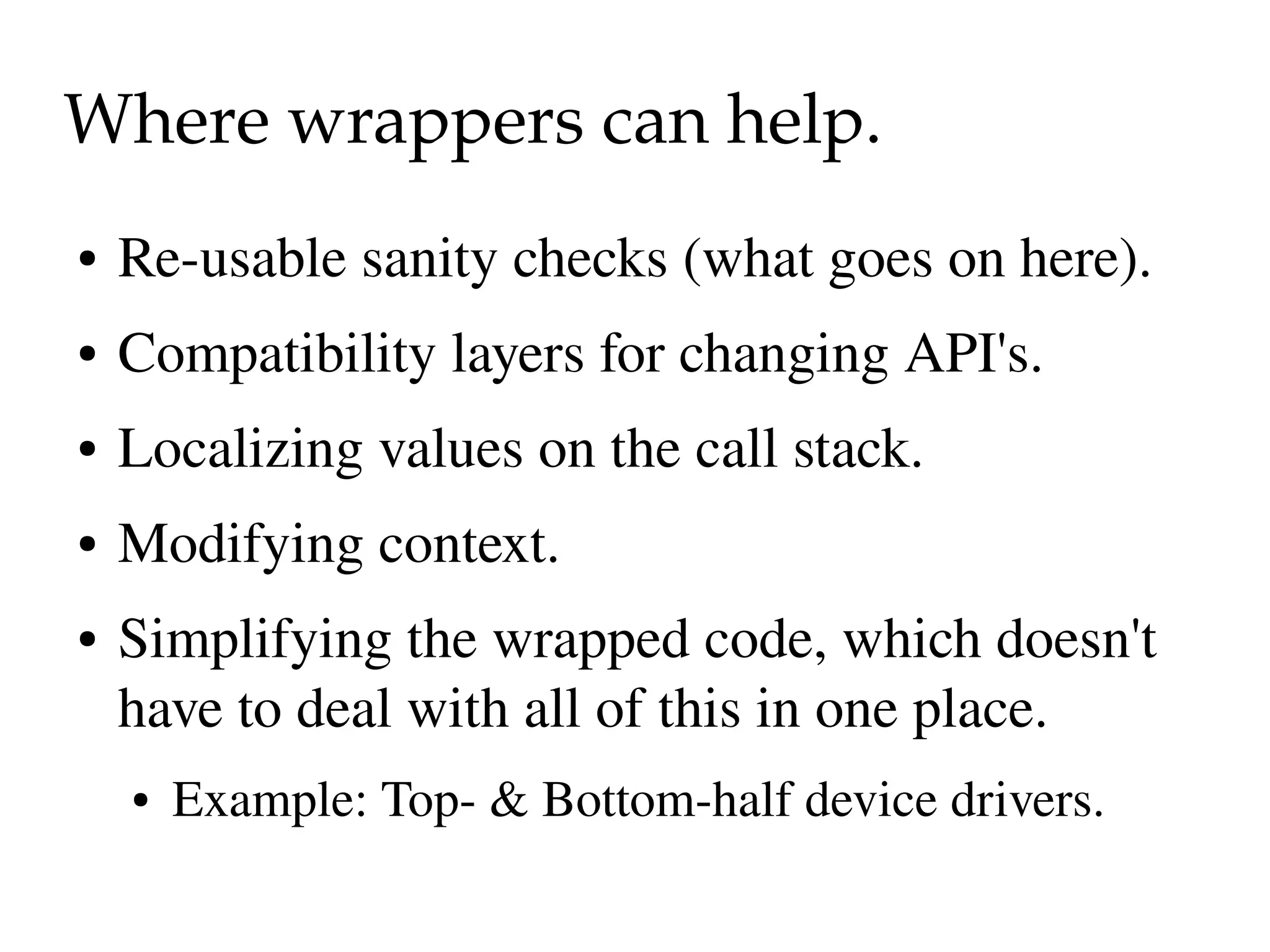 Where wrappers can help.
●   Re­usable sanity checks (what goes on here).
●   Compatibility layers for changing API's.
●   Localizing values on the call stack.
●   Modifying context.
●   Simplifying the wrapped code, which doesn't 
    have to deal with all of this in one place.
    ●   Example: Top­ & Bottom­half device drivers.
 
