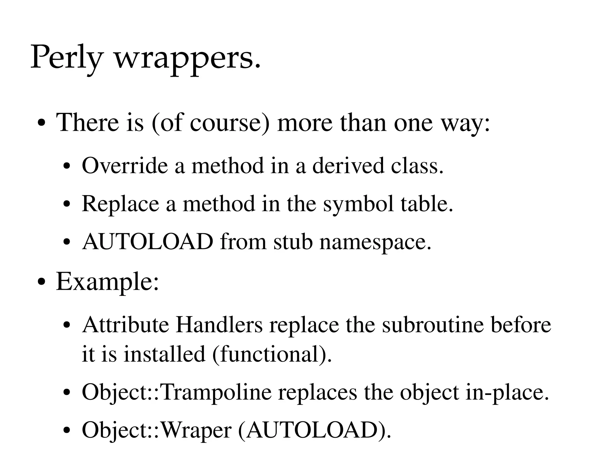 Perly wrappers.
●   There is (of course) more than one way:
    ●   Override a method in a derived class.
    ●   Replace a method in the symbol table.
    ●   AUTOLOAD from stub namespace.
●   Example:
    ●   Attribute Handlers replace the subroutine before 
        it is installed (functional).
    ●   Object::Trampoline replaces the object in­place.
    ●   Object::Wraper (AUTOLOAD).
 