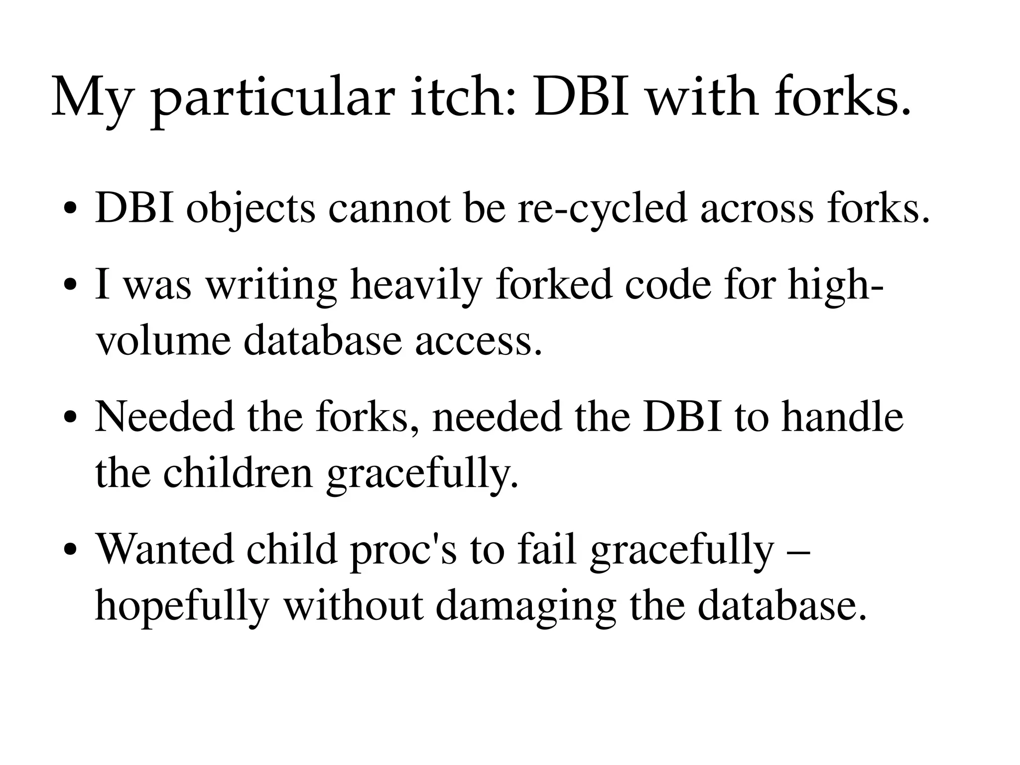 My particular itch: DBI with forks.
●   DBI objects cannot be re­cycled across forks.
●   I was writing heavily forked code for high­
    volume database access.
●   Needed the forks, needed the DBI to handle 
    the children gracefully.
●   Wanted child proc's to fail gracefully – 
    hopefully without damaging the database.
 