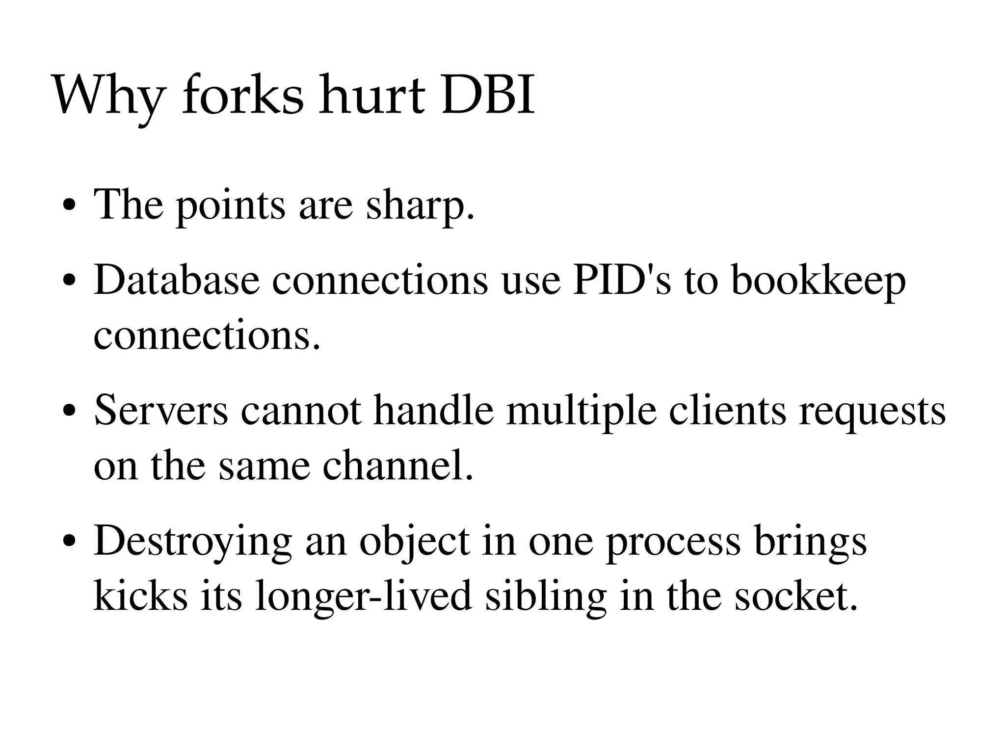Why forks hurt DBI
●   The points are sharp.
●   Database connections use PID's to bookkeep 
    connections.
●   Servers cannot handle multiple clients requests 
    on the same channel.
●   Destroying an object in one process brings 
    kicks its longer­lived sibling in the socket.
 