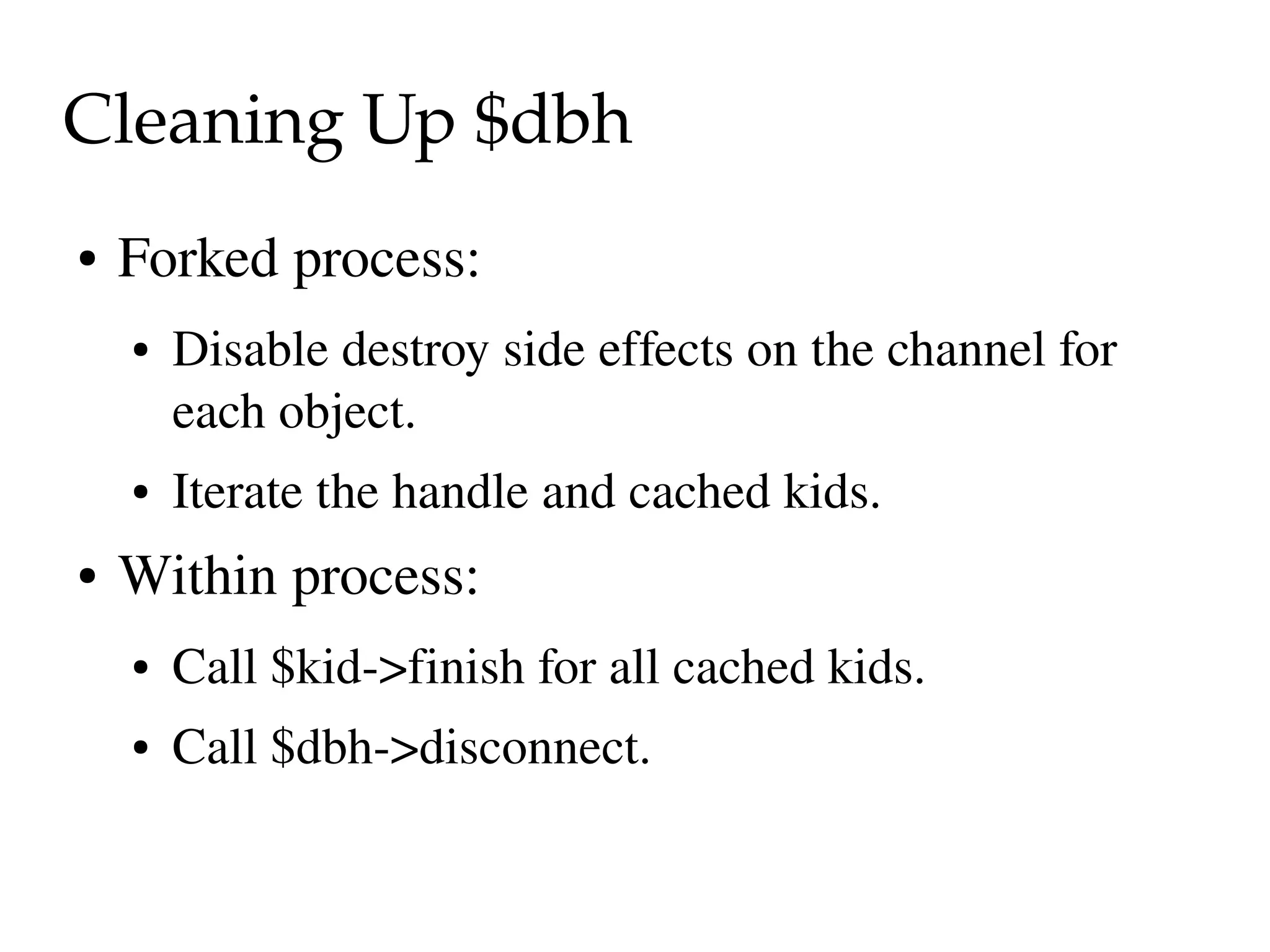 Cleaning Up $dbh
●   Forked process:
    ●   Disable destroy side effects on the channel for 
        each object.
    ●   Iterate the handle and cached kids.
●   Within process:
    ●   Call $kid­>finish for all cached kids.
    ●   Call $dbh­>disconnect.
 