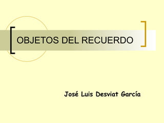 OBJETOS DEL RECUERDO José Luis Desviat García 
