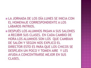 LA JORNADA DE LOS DÍA LUNES SE INICIA CON EL HOMENAJE CORRESPONDIENTE A LOS LÁBAROS PATRIOS. DESPUÉS LOS ALUMNOS PASAN A SUS SALONES A RECIBIR SUS CLASES. EN CADA CAMBIO DE HORA LOS ALUMNOS SON LOS  QUE CAMBIAN DE SALÓN Y SEGÚN NOS EXPLICO EL DIRECTOR ESTO ES PARA QUE LOS CHICOS SE DESPEJEN UN POCO Y TOMEN AIRE  Y LES AYUDA A CONCENTRARSE MEJOR EN SUS CLASES.