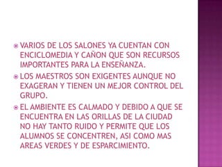 VARIOS DE LOS SALONES YA CUENTAN CON ENCICLOMEDIA Y CAÑON QUE SON RECURSOS IMPORTANTES PARA LA ENSEÑANZA.LOS MAESTROS SON EXIGENTES AUNQUE NO EXAGERAN Y TIENEN UN MEJOR CONTROL DEL GRUPO.EL AMBIENTE ES CALMADO Y DEBIDO A QUE SE ENCUENTRA EN LAS ORILLAS DE LA CIUDAD NO HAY TANTO RUIDO Y PERMITE QUE LOS ALUMNOS SE CONCENTREN, ASI COMO MAS AREAS VERDES Y DE ESPARCIMIENTO. 
