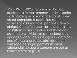  Para Watt (1990), a premissabásicaacercada forma romanescadizrespeitoaofato de que “o romance constitui um relatocompleto e autênticodaexperiênciahumana e, portanto, tem a obrigação de forneceraoleitordetalhesdahistóriacomo a individualidade dos agentesenvolvidos, osparticulares das épocas e locais de suasações – detalhesquesãoapresentadosatravés de um emprego de linguagemmuitomaisreferencial do que é comumemoutrasformasliterárias (p. 31)