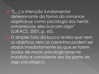 “[…] a intenção fundamental  determinanteda forma do romance objetiva-se comopsicologia dos heróisromanescos: elesbuscamalgo” (LUKÁCS, 2001, p. 60).O simples fatodabuscarevelaquenemosobjetivosnemoscaminhospodem ser dados imediatamenteouque,seforem dados de modopsicologicamenteimediato e consistenteissofaz parte de algopsicológico.