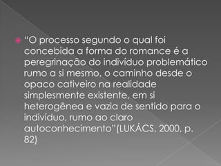 “O processosegundo o qualfoiconcebida a forma do romance é a peregrinação do indivíduoproblemáticorumo a simesmo, o caminhodesde o opacocativeironarealidadesimplesmenteexistente, emsiheterogênea e vazia de sentidopara o indivíduo, rumoaoclaroautoconhecimento”(LUKÁCS, 2000, p. 82)