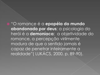 “O romance é a epopéia do mundoabandonadopordeus; a psicologia do herói é a demoníaca;  a objetividade do romance, a percepçãovirilmentemadura de que o sentidojamais é capaz de penetrarinteiramente a realidade”( LUKÁCS, 2000, p. 89-90).