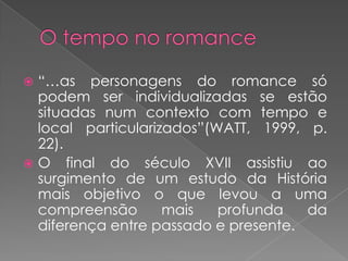 O tempo no romance“…as personagens do romance sópodem ser individualizadas se estãosituadas num contexto com tempo e local particularizados”(WATT, 1999, p. 22).O final do século XVII assistiuaosurgimento de um estudodaHistóriamaisobjetivo o quelevou a umacompreensãomaisprofundadadiferença entre passado e presente.