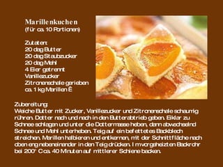 Marillenkuchen (für ca. 10 Portionen) Zutaten: 20 dag Butter 20 dag Staubzucker 20 dag Mehl 4 Eier getrennt Vanillezucker Zitronenschale gerieben ca. 1 kg Marillen   Zubereitung: Weiche Butter mit Zucker, Vanillezucker und Zitronenschale schaumig rühren. Dotter nach und nach in den Butterabtrieb geben. Eiklar zu Schnee schlagen und unter die Dottermasse heben, dann abwechselnd Schnee und Mehl unterheben. Teig auf ein befettetes Backblech streichen. Marillen halbieren und entkernen, mit der Schnittfläche nach oben eng nebeneinander in den Teig drücken. Im vorgeheizten Backrohr bei 200° C ca. 40 Minuten auf mittlerer Schiene backen.  