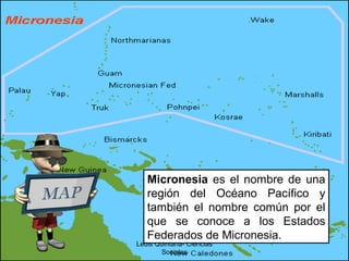 Ledis Quintana- Ciencias
Sociales
Micronesia es el nombre de una
región del Océano Pacífico y
también el nombre común por el
que se conoce a los Estados
Federados de Micronesia.
 