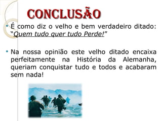 Conclusão É como diz o velho e bem verdadeiro ditado: “ Quem tudo quer tudo Perde! ” Na nossa opinião este velho ditado encaixa perfeitamente na História da Alemanha, queriam conquistar tudo e todos e acabaram sem nada! 