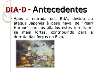 dia-D -  Antecedentes Após a entrada dos EUA, devido ao ataque Japonês à base naval de “Pearl Harbor” para os aliados estes tornaram-se mais fortes, contribuindo para a derrota das forças do Eixo.  