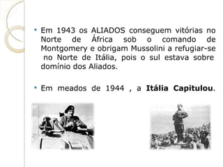 Em 1943 os ALIADOS conseguem vitórias no Norte de África sob o comando de Montgomery e obrigam Mussolini a refugiar-se  no Norte de Itália, pois o sul estava sobre domínio dos Aliados. Em meados de 1944 , a  Itália Capitulou . VS  