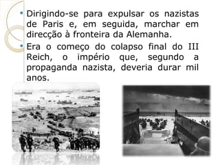 Dirigindo-se para expulsar os nazistas de Paris e, em seguida, marchar em direcção à fronteira da Alemanha.  Era o começo do colapso final do III Reich, o império que, segundo a propaganda nazista, deveria durar mil anos. 