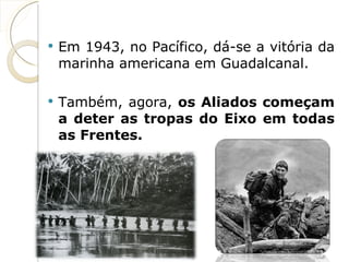 Em 1943, no Pacífico, dá-se a vitória da marinha americana em Guadalcanal. Também, agora,  os Aliados começam a deter as tropas do Eixo em todas as Frentes. 
