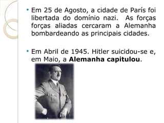Em 25 de Agosto, a cidade de París foi libertada do domínio nazi.  As forças forças aliadas cercaram a Alemanha bombardeando as principais cidades. Em Abril de 1945. Hitler suicidou-se e, em Maio, a  Alemanha capitulou . 
