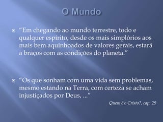 O Mundo“Em chegando ao mundo terrestre, todo e qualquer espírito, desde os mais simplórios aos mais bem aquinhoados de valores gerais, estará a braços com as condições do planeta.”“Os que sonham com uma vida sem problemas, mesmo estando na Terra, com certeza se acham injustiçados por Deus, ...”Quem é o Cristo?, cap. 29