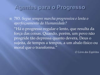 Agentes para o Progresso783. Segue sempre marcha progressiva e lenta o aperfeiçoamento da Humanidade?	“Há o progresso regular e lento, que resulta da força das coisas. Quando, porém, um povo não progride tão depressa quanto devera, Deus o sujeita, de tempos a tempos, a um abalo físico ou moral que o transforma.”O Livro dos Espíritos