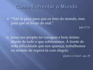 Como Enfrentar o Mundo“Não te peço para que os tires do mundo, mas para que os livres do mal.”João 17:15Jesus nos propôs ter coragem e bom ânimo diante de tudo o que sofrêssemos. À frente de toda dificuldade que nos apareça, trabalhemos no sentido de superá-la com alegria.Quem é o Cristo?, cap. 29