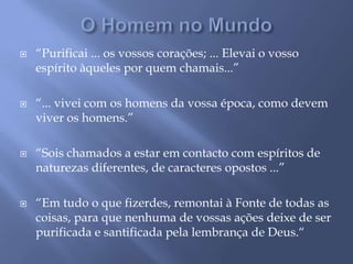 O Homem no Mundo“Purificai ... os vossos corações; ... Elevai o vosso espírito àqueles por quem chamais...”“... vivei com os homens da vossa época, como devem viver os homens.”“Sois chamados a estar em contacto com espíritos de naturezas diferentes, de caracteres opostos ...”“Em tudo o que fizerdes, remontai à Fonte de todas as coisas, para que nenhuma de vossas ações deixe de ser purificada e santificada pela lembrança de Deus.“ 