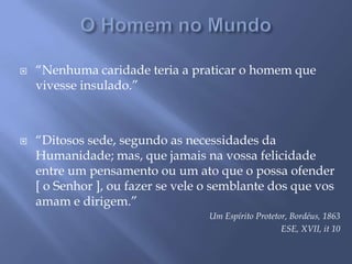 O Homem no Mundo“Nenhuma caridade teria a praticar o homem que vivesse insulado.”“Ditosos sede, segundo as necessidades da Humanidade; mas, que jamais na vossa felicidade entre um pensamento ou um ato que o possa ofender [ o Senhor ], ou fazer se vele o semblante dos que vos amam e dirigem.”Um Espírito Protetor, Bordéus, 1863ESE, XVII, it 10